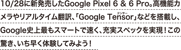 10/28に新発売したGoogle Pixel 6 & 6 Pro。高機能カメラやリアルタイム翻訳、「Google Tensor」などを搭載し、Google史上最もスマートで速く、充実スペックを実現！この驚き、いち早く体験してみよう！