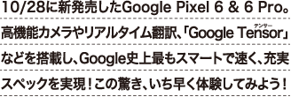 10/28に新発売したGoogle Pixel 6 & 6 Pro。高機能カメラやリアルタイム翻訳、「Google Tensor」などを搭載し、Google史上最もスマートで速く、充実スペックを実現！この驚き、いち早く体験してみよう！